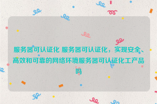 服务器可认证化 服务器可认证化，实现安全、高效和可靠的网络环境服务器可认证化工产品吗