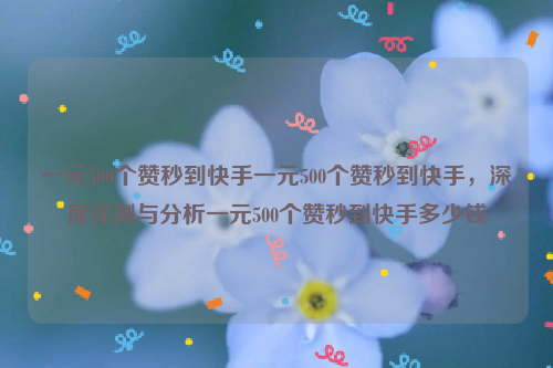 一元500个赞秒到快手一元500个赞秒到快手，深度评测与分析一元500个赞秒到快手多少钱