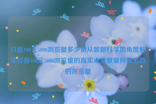 抖音100元5000浏览量多少赞从数据科学的角度解读抖音100元5000浏览量的真实点赞数量抖音五百的浏览量