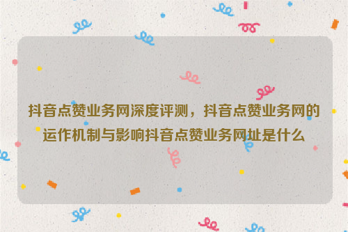 抖音点赞业务网深度评测，抖音点赞业务网的运作机制与影响抖音点赞业务网址是什么