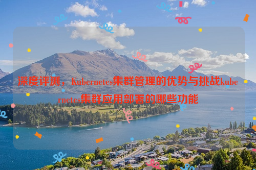 深度评测，Kubernetes集群管理的优势与挑战kubernetes集群应用部署的哪些功能