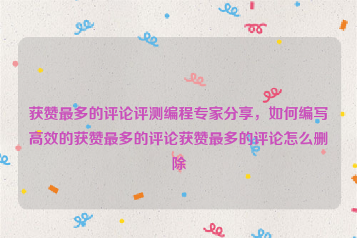 获赞最多的评论评测编程专家分享，如何编写高效的获赞最多的评论获赞最多的评论怎么删除