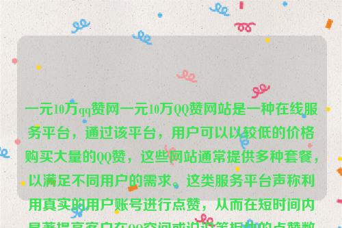 一元10万qq赞网一元10万QQ赞网站是一种在线服务平台，通过该平台，用户可以以较低的价格购买大量的QQ赞，这些网站通常提供多种套餐，以满足不同用户的需求。这类服务平台声称利用真实的用户账号进行点赞，从而在短时间内显著提高客户在QQ空间或说说等板块的点赞数量 。一元十万qq点赞