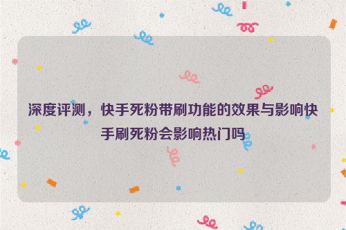 深度评测，快手死粉带刷功能的效果与影响快手刷死粉会影响热门吗