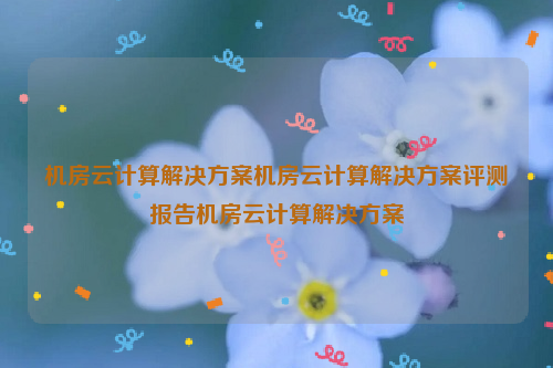 机房云计算解决方案机房云计算解决方案评测报告机房云计算解决方案