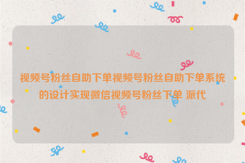 视频号粉丝自助下单视频号粉丝自助下单系统的设计实现微信视频号粉丝下单 派代