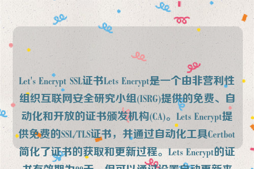 Let's Encrypt SSL证书Lets Encrypt是一个由非营利性组织互联网安全研究小组(ISRG)提供的免费、自动化和开放的证书颁发机构(CA)。Lets Encrypt提供免费的SSL/TLS证书，并通过自动化工具Certbot简化了证书的获取和更新过程。Lets Encrypt的证书有效期为90天，但可以通过设置自动更新来确保证书始终有效。let’s encrypt 证书