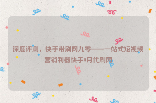 深度评测，快手带刷网九零——一站式短视频营销利器快手9月代刷网