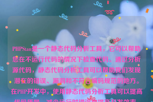 PHPStan是一个静态代码分析工具，它可以帮助您在不运行代码的情况下检查代码。通过分析源代码，静态代码分析工具可以帮助我们发现潜在的错误、漏洞和不符合编码规范的地方。在PHP开发中，使用静态代码分析工具可以提高代码质量、减少运行时错误和提高开发效率。