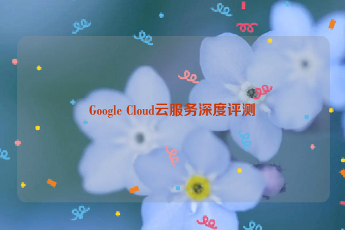 Google Cloud云服务深度评测