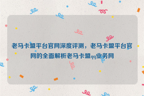 老马卡盟平台官网深度评测，老马卡盟平台官网的全面解析老马卡盟qq业务网