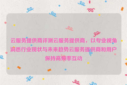 云服务提供商评测云服务提供商，以专业视角洞悉行业现状与未来趋势云服务提供商和用户保持高频率互动