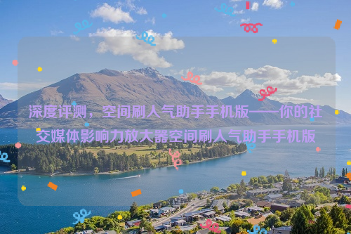 深度评测，空间刷人气助手手机版——你的社交媒体影响力放大器空间刷人气助手手机版