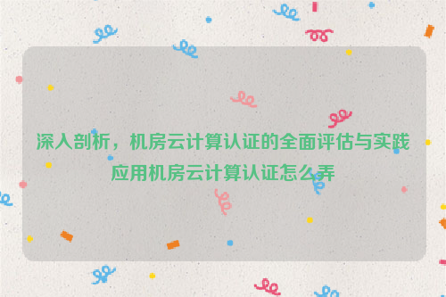 深入剖析，机房云计算认证的全面评估与实践应用机房云计算认证怎么弄