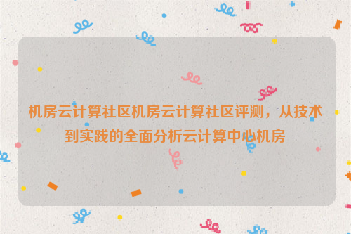 机房云计算社区机房云计算社区评测，从技术到实践的全面分析云计算中心机房