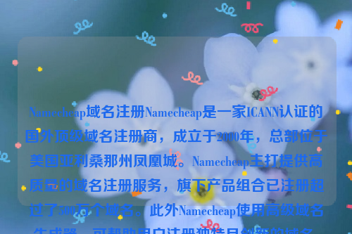 Namecheap域名注册Namecheap是一家ICANN认证的国外顶级域名注册商，成立于2000年，总部位于美国亚利桑那州凤凰城。Namecheap主打提供高质量的域名注册服务，旗下产品组合已注册超过了500万个域名。此外Namecheap使用高级域名生成器，可帮助用户注册独特且创新的域名，并且可以把其他地方注册的域名免费转移到Namecheap上。除了域名注册服务外，Namecheap也提供SSL证书和虚拟主机等相关服务。namesilo域名注册