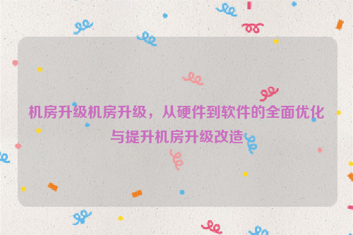 机房升级机房升级，从硬件到软件的全面优化与提升机房升级改造