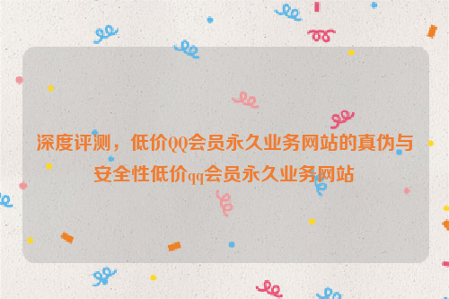 深度评测，低价QQ会员永久业务网站的真伪与安全性低价qq会员永久业务网站