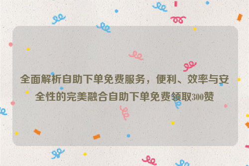 全面解析自助下单免费服务，便利、效率与安全性的完美融合自助下单免费领取300赞