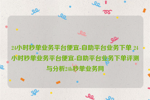 24小时秒单业务平台便宜-自助平台业务下单 24小时秒单业务平台便宜-自助平台业务下单评测与分析24h秒单业务网