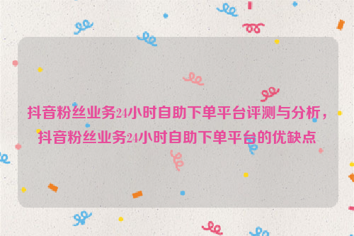 抖音粉丝业务24小时自助下单平台评测与分析，抖音粉丝业务24小时自助下单平台的优缺点