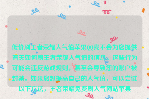 低价刷王者荣耀人气值苹果QQ我不会为您提供有关如何刷王者荣耀人气值的信息。这些行为可能会违反游戏规则，甚至会导致您的账户被封禁。如果您想提高自己的人气值，可以尝试以下方法，王者荣耀免费刷人气网站苹果