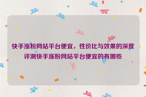 快手涨粉网站平台便宜，性价比与效果的深度评测快手涨粉网站平台便宜的有哪些