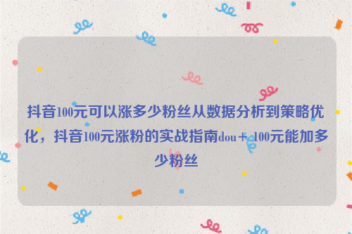 抖音100元可以涨多少粉丝从数据分析到策略优化，抖音100元涨粉的实战指南dou+ 100元能加多少粉丝