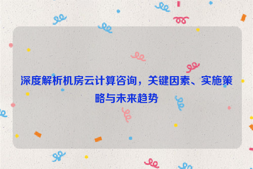 深度解析机房云计算咨询，关键因素、实施策略与未来趋势