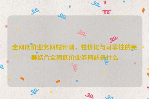 全网低价业务网站评测，性价比与可靠性的完美结合全网低价业务网站是什么