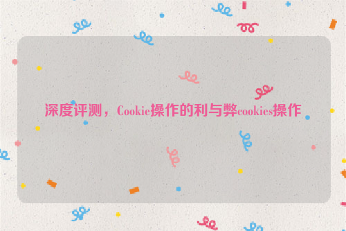 深度评测，Cookie操作的利与弊cookies操作