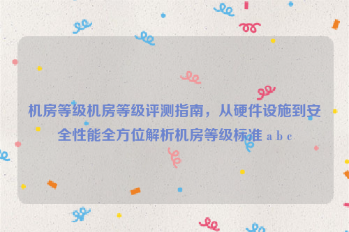 机房等级机房等级评测指南，从硬件设施到安全性能全方位解析机房等级标准 a b c