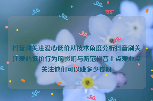 抖音刷关注爱心低价从技术角度分析抖音刷关注爱心低价行为的影响与防范抖音上点爱心点关注他们可以赚多少钱呀