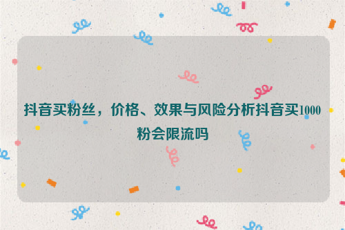 抖音买粉丝，价格、效果与风险分析抖音买1000粉会限流吗