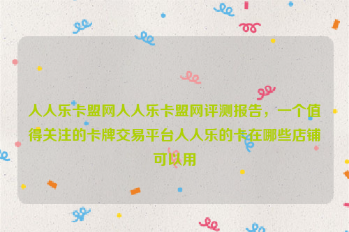 人人乐卡盟网人人乐卡盟网评测报告，一个值得关注的卡牌交易平台人人乐的卡在哪些店铺可以用