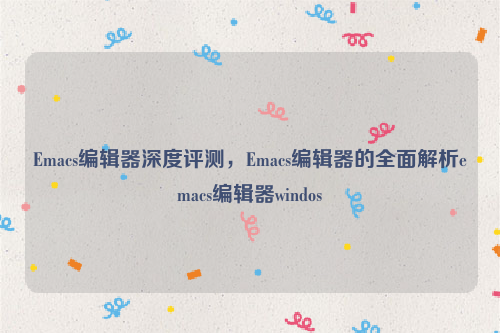 Emacs编辑器深度评测，Emacs编辑器的全面解析emacs编辑器windos