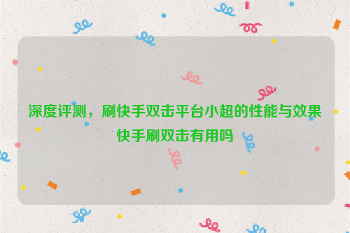 深度评测，刷快手双击平台小超的性能与效果快手刷双击有用吗