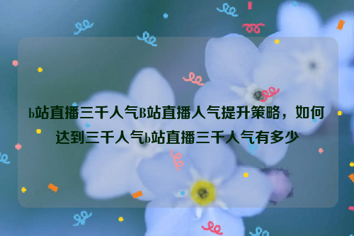 b站直播三千人气B站直播人气提升策略，如何达到三千人气b站直播三千人气有多少