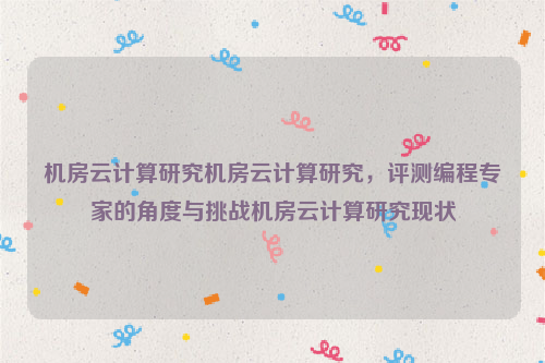 机房云计算研究机房云计算研究，评测编程专家的角度与挑战机房云计算研究现状