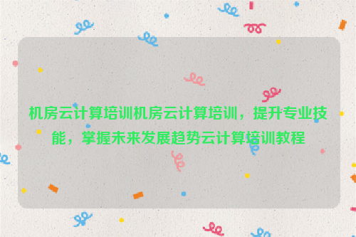 机房云计算培训机房云计算培训，提升专业技能，掌握未来发展趋势云计算培训教程