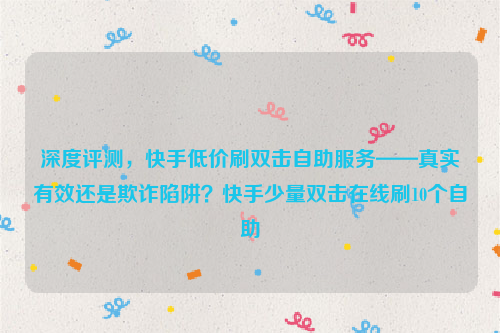 深度评测，快手低价刷双击自助服务——真实有效还是欺诈陷阱？快手少量双击在线刷10个自助