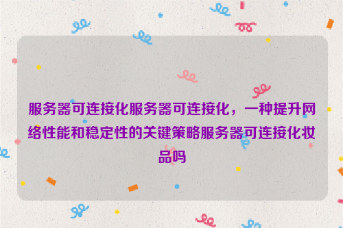 服务器可连接化服务器可连接化，一种提升网络性能和稳定性的关键策略服务器可连接化妆品吗