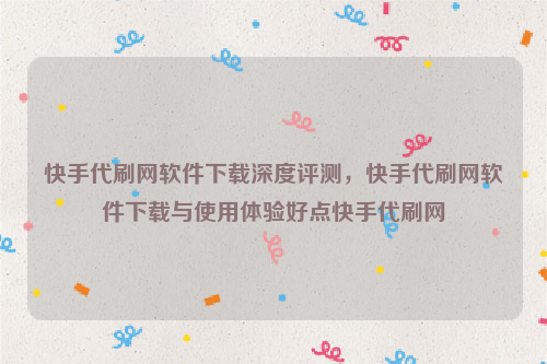 快手代刷网软件下载深度评测，快手代刷网软件下载与使用体验好点快手代刷网