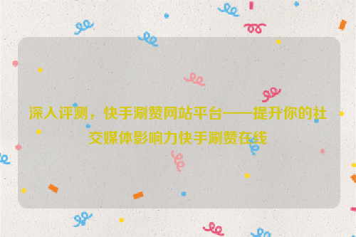 深入评测，快手涮赞网站平台——提升你的社交媒体影响力快手涮赞在线