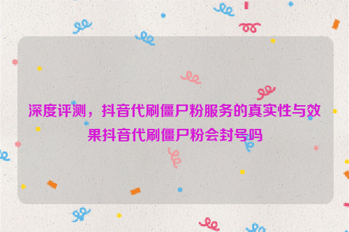 深度评测，抖音代刷僵尸粉服务的真实性与效果抖音代刷僵尸粉会封号吗