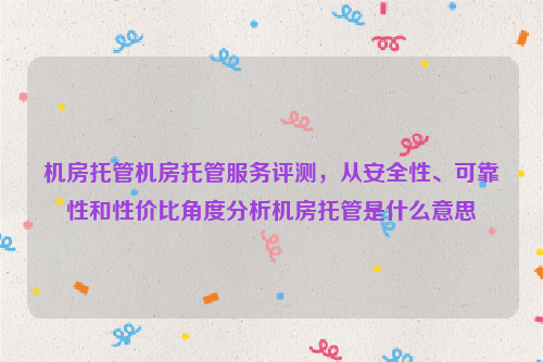 机房托管机房托管服务评测，从安全性、可靠性和性价比角度分析机房托管是什么意思