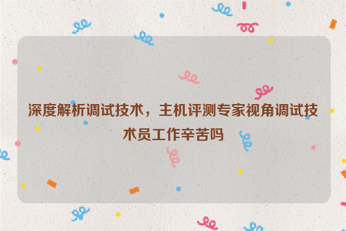 深度解析调试技术，主机评测专家视角调试技术员工作辛苦吗