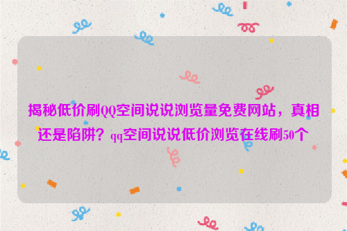 揭秘低价刷QQ空间说说浏览量免费网站，真相还是陷阱？qq空间说说低价浏览在线刷50个