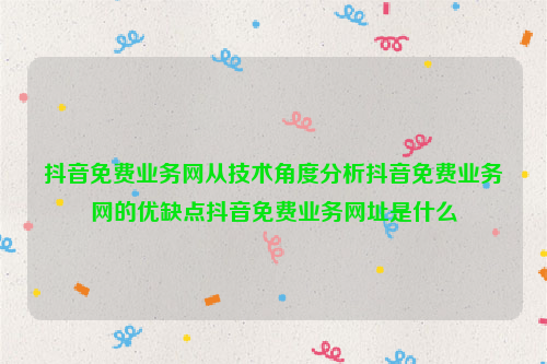 抖音免费业务网从技术角度分析抖音免费业务网的优缺点抖音免费业务网址是什么