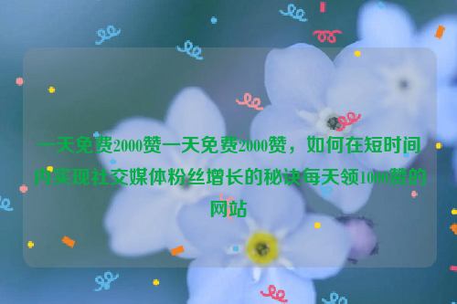 一天免费2000赞一天免费2000赞，如何在短时间内实现社交媒体粉丝增长的秘诀每天领1000赞的网站